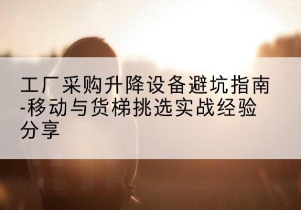 黄梅移动式升降机怎么选-工厂采购升降设备避坑指南-移动与货梯挑选实战经验分享