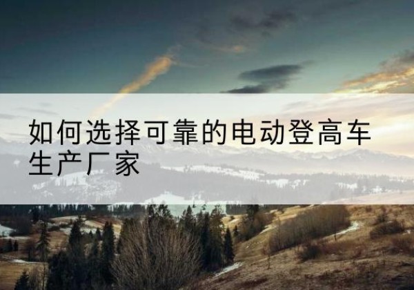 黄梅电动登高车厂家-如何选择可靠的电动登高车生产厂家