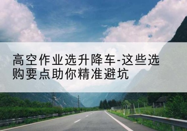 黄梅升降车厂家-高空作业选升降车-这些选购要点助你*避坑