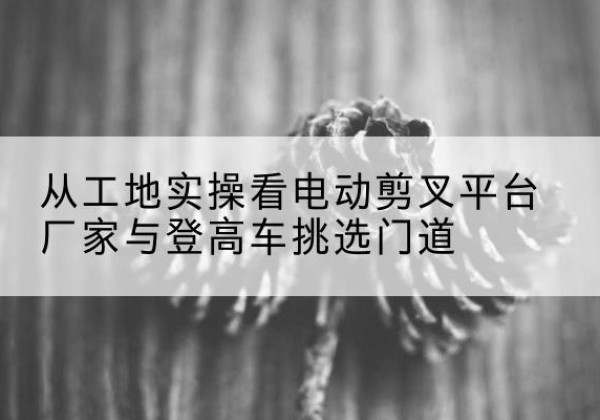 黄梅电动剪叉升降平台厂家-从工地实操看电动剪叉平台厂家与登高车挑选门道