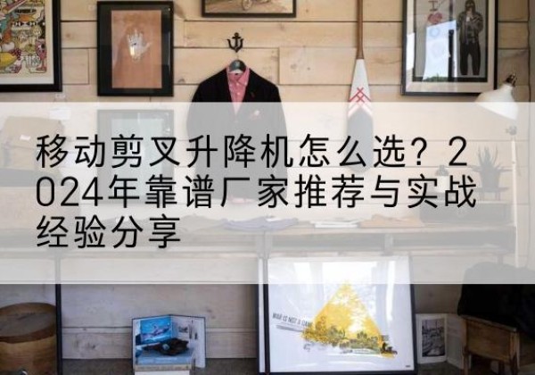 黄梅升降平台厂家推荐-移动剪叉升降机怎么选？2024年靠谱厂家推荐与实战经验分享