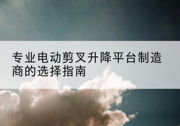 黄梅电动剪叉升降平台厂家-专业电动剪叉升降平台制造商的选择指南